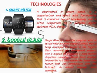 TECHNOLOGIES
1. Smart Watch
A smartwatch or smart watch, is a
computerized wristwatch with functionality
that is enhanced beyond timekeeping, and is
often comparable to a personal digital
assistant (PDA) device.
2. Google Glass Google Glass is a wearable computer with an
optical head-mounted display (OHMD) that is
being developed by Google in the Project
Glass research and development project,
with a mission of producing a mass-market
ubiquitous computer. Google Glass displays
information in a smartphone-like hands-free
format that can communicate with the
Internet via natural language voice
commands.
 