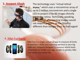 3. Avegant Glyph The technology uses “virtual retinal
display,” which uses a micromirror array of
up to 2 million micromirrors and a single
LED to project crisp 3D images directly
ont to the retina. Technically speaking,
this method of projecting images would
not require goggles, so the Glyph is
different than Google Glass in that regard
4. Nike Fuelband
Nike Fuel is a single, universal way to measure all kinds
of activities—from your morning workout to your big
night out. Uniquely designed to measure whole-body
movement no matter your age, weight or gender, Nike
Fuel tracks your active life.
 