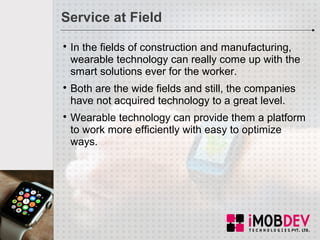 Service at Field

In the fields of construction and manufacturing,
wearable technology can really come up with the
smart solutions ever for the worker.

Both are the wide fields and still, the companies
have not acquired technology to a great level.

Wearable technology can provide them a platform
to work more efficiently with easy to optimize
ways.
 