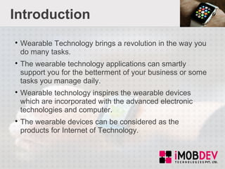 Introduction

Wearable Technology brings a revolution in the way you
do many tasks.

The wearable technology applications can smartly
support you for the betterment of your business or some
tasks you manage daily.

Wearable technology inspires the wearable devices
which are incorporated with the advanced electronic
technologies and computer.

The wearable devices can be considered as the
products for Internet of Technology.
 