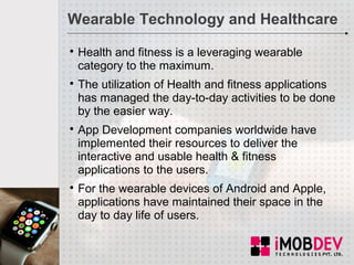 Wearable Technology and Healthcare

Health and fitness is a leveraging wearable
category to the maximum.

The utilization of Health and fitness applications
has managed the day-to-day activities to be done
by the easier way.

App Development companies worldwide have
implemented their resources to deliver the
interactive and usable health & fitness
applications to the users.

For the wearable devices of Android and Apple,
applications have maintained their space in the
day to day life of users.
 