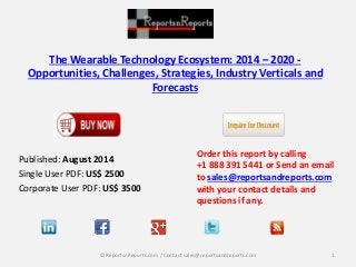 The Wearable Technology Ecosystem: 2014 – 2020 -
Opportunities, Challenges, Strategies, Industry Verticals and
Forecasts
Published: August 2014
Single User PDF: US$ 2500
Corporate User PDF: US$ 3500
Order this report by calling
+1 888 391 5441 or Send an email
to sales@reportsandreports.com
with your contact details and
questions if any.
1© ReportsnReports.com / Contact sales@reportsandreports.com
 