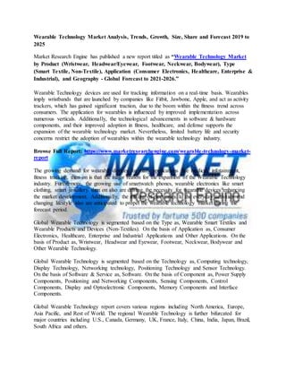 Wearable Technology Market Analysis, Trends, Growth, Size, Share and Forecast 2019 to
2025
Market Research Engine has published a new report titled as “Wearable Technology Market
by Product (Wristwear, Headwear/Eyewear, Footwear, Neckwear, Bodywear), Type
(Smart Textile, Non-Textile), Application (Consumer Electronics, Healthcare, Enterprise &
Industrial), and Geography - Global Forecast to 2021-2026.”
Wearable Technology devices are used for tracking information on a real-time basis. Wearables
imply wristbands that are launched by companies like Fitbit, Jawbone, Apple, and act as activity
trackers, which has gained significant traction, due to the boom within the fitness trend across
consumers. The application for wearables is influenced by improved implementation across
numerous verticals. Additionally, the technological advancements in software & hardware
components, and their improved adoption in fitness, healthcare, and defense supports the
expansion of the wearable technology market. Nevertheless, limited battery life and security
concerns restrict the adoption of wearables within the wearable technology industry.
Browse Full Report: https://www.marketresearchengine.com/wearable-technology-market-
report
The growing demand for wearable devices for many applications like medical, infotainment,
fitness tracking, then on is that the major reason for the expansion of the Wearable Technology
industry. Furthermore, the growing use of smartwatch phones, wearable electronics like smart
clothing, smart jewellery then on also are driving the necessity for wearable devices enhancing
the market development. Additionally, the mixing of electronics to the everyday activities and
changing lifestyle also are anticipated to propel the wearable technology market during the
forecast period.
Global Wearable Technology is segmented based on the Type as, Wearable Smart Textiles and
Wearable Products and Devices (Non-Textiles). On the basis of Application as, Consumer
Electronics, Healthcare, Enterprise and Industrial Applications and Other Applications. On the
basis of Product as, Wristwear, Headwear and Eyewear, Footwear, Neckwear, Bodywear and
Other Wearable Technology.
Global Wearable Technology is segmented based on the Technology as, Computing technology,
Display Technology, Networking technology, Positioning Technology and Sensor Technology.
On the basis of Software & Service as, Software. On the basis of Component as, Power Supply
Components, Positioning and Networking Components, Sensing Components, Control
Components, Display and Optoelectronic Components, Memory Components and Interface
Components.
Global Wearable Technology report covers various regions including North America, Europe,
Asia Pacific, and Rest of World. The regional Wearable Technology is further bifurcated for
major countries including U.S., Canada, Germany, UK, France, Italy, China, India, Japan, Brazil,
South Africa and others.
 