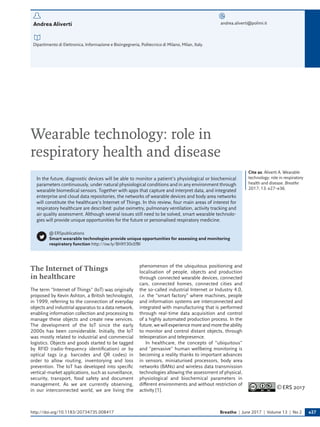 http://doi.org/10.1183/20734735.008417Breathe 
| June 2017 | Volume 13 | No 2 e27
In the future, diagnostic devices will be able to monitor a patient’s physiological or biochemical
parameters continuously, under natural physiological conditions and in any environment through
wearable biomedical sensors. Together with apps that capture and interpret data, and integrated
enterprise and cloud data repositories, the networks of wearable devices and body area networks
will constitute the healthcare’s Internet of Things. In this review, four main areas of interest for
respiratory healthcare are described: pulse oximetry, pulmonary ventilation, activity tracking and
air quality assessment. Although several issues still need to be solved, smart wearable technolo-
gies will provide unique opportunities for the future or personalised respiratory medicine.
andrea.aliverti@polimi.it
Andrea Aliverti
Dipartimento di Elettronica, Informazione e Bioingegneria, Politecnico di Milano, Milan, Italy.
The Internet of Things
in healthcare
The term “Internet of Things” (IoT) was originally
proposed by Kevin Ashton, a British technologist,
in 1999, referring to the connection of everyday
objects and industrial apparatus to a data network,
enabling information collection and processing to
manage these objects and create new services.
The development of the IoT since the early
2000s has been considerable. Initially, the IoT
was mostly related to industrial and commercial
logistics. Objects and goods started to be tagged
by RFID (radio-frequency identification) or by
optical tags (e.g. barcodes and QR codes) in
order to allow routing, inventorying and loss
prevention. The IoT has developed into specific
vertical-market applications, such as surveillance,
security, transport, food safety and document
management. As we are currently observing,
in our interconnected world, we are living the
phenomenon of the ubiquitous positioning and
localisation of people, objects and production
through connected wearable devices, connected
cars, connected homes, connected cities and
the so-called industrial Internet or Industry 4.0,
i.e. the “smart factory” where machines, people
and information systems are interconnected and
integrated with manufacturing that is performed
through real-time data acquisition and control
of a highly automated production process. In the
future, we will experience more and more the ability
to monitor and control distant objects, through
teleoperation and telepresence.
In healthcare, the concepts of “ubiquitous”
and “pervasive” human wellbeing monitoring is
becoming a reality thanks to important advances
in sensors, miniaturised processors, body area
networks (BANs) and wireless data transmission
technologies allowing the assessment of physical,
physiological and biochemical parameters in
different environments and without restriction of
activity [1].
Wearable technology: role in
respiratory health and disease
@ ERSpublications
Smart wearable technologies provide unique opportunities for assessing and monitoring
respiratory function http://ow.ly/BHXY30cEfBl
Cite as: Aliverti A. Wearable
technology: role in respiratory
health and disease. Breathe
2017; 13: e27–e36.
 
