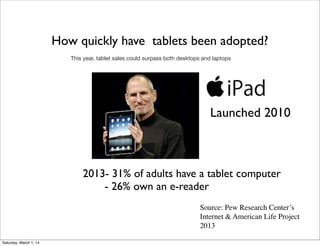 How quickly have tablets been adopted?
This year, tablet sales could surpass both desktops and laptops

Launched 2010

2013- 31% of adults have a tablet computer
- 26% own an e-reader
Source: Pew Research Center’s
Internet & American Life Project
2013
Saturday, March 1, 14

 