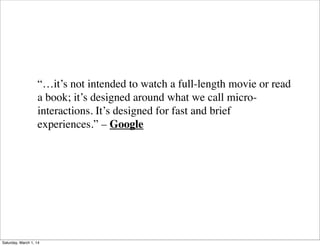 “…it’s not intended to watch a full-length movie or read
a book; it’s designed around what we call microinteractions. It’s designed for fast and brief
experiences.” – Google

Saturday, March 1, 14

 