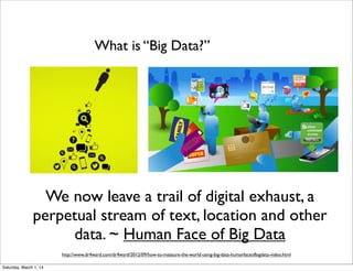 What is “Big Data?”

We now leave a trail of digital exhaust, a
perpetual stream of text, location and other
data. ~ Human Face of Big Data
http://www.dr4ward.com/dr4ward/2012/09/how-to-measure-the-world-using-big-data-humanfaceofbigdata-video.html
Saturday, March 1, 14

 