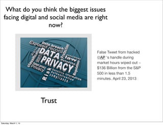 What do you think the biggest issues
facing digital and social media are right
now?

False Tweet from hacked
@AP 's handle during
market hours wiped out ~
$136 Billion from the S&P
500 in less than 1.5
minutes. April 23, 2013
#NewhouseGLDSM

Trust
Saturday, March 1, 14

 