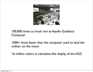 100,000 times as much ram as Apollo Guidance
Computer
1000+ times faster than the computer used to land the
orbiter on the moon
16 million colors vs calculator-like display of the AGC

Saturday, March 1, 14

 