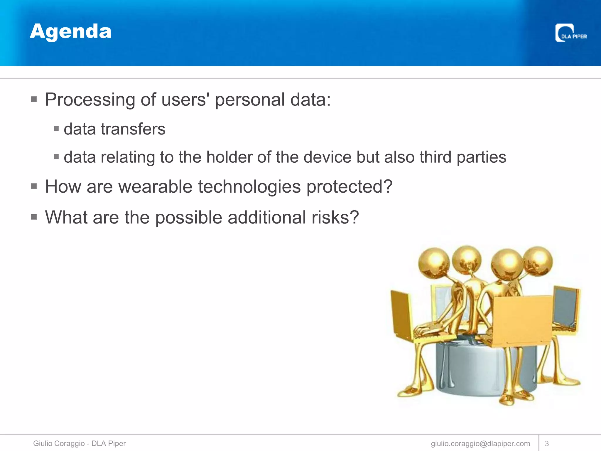Agenda
 Processing of users' personal data:
 data transfers
 data relating to the holder of the device but also third parties

 How are wearable technologies protected?
 What are the possible additional risks?

Giulio Coraggio - DLA Piper

giulio.coraggio@dlapiper.com

3

 