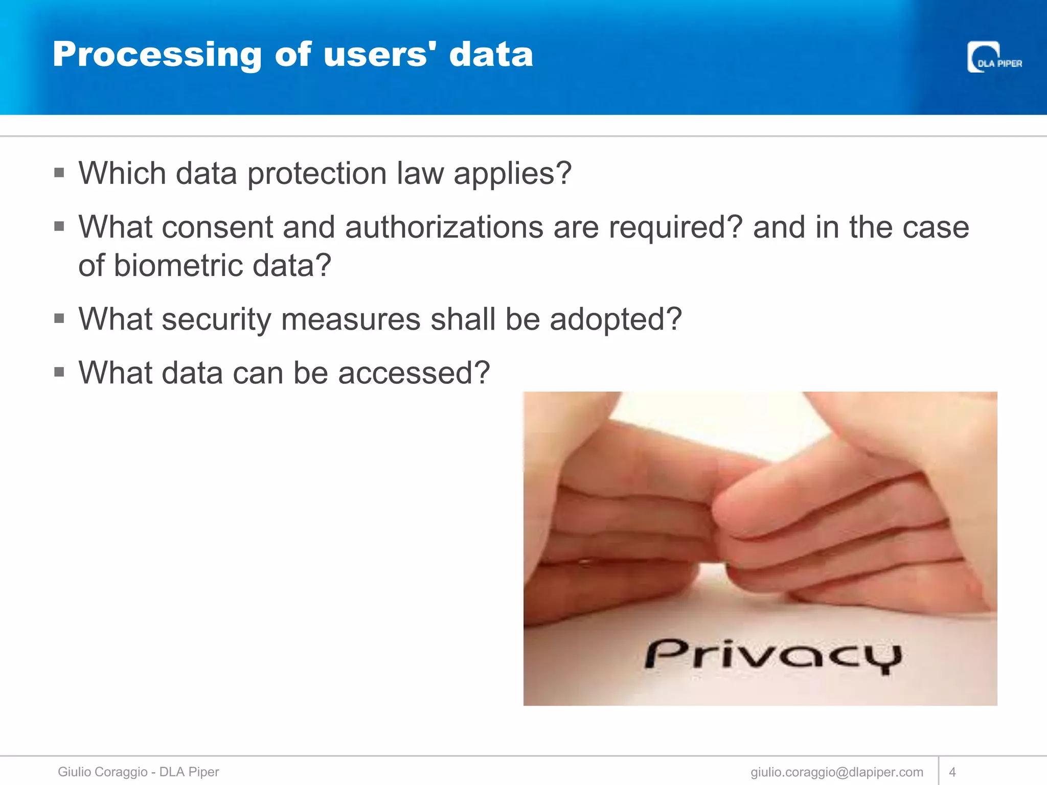 Processing of users' data
 Which data protection law applies?
 What consent and authorizations are required? and in the case
of biometric data?
 What security measures shall be adopted?
 What data can be accessed?

Giulio Coraggio - DLA Piper

giulio.coraggio@dlapiper.com

4

 