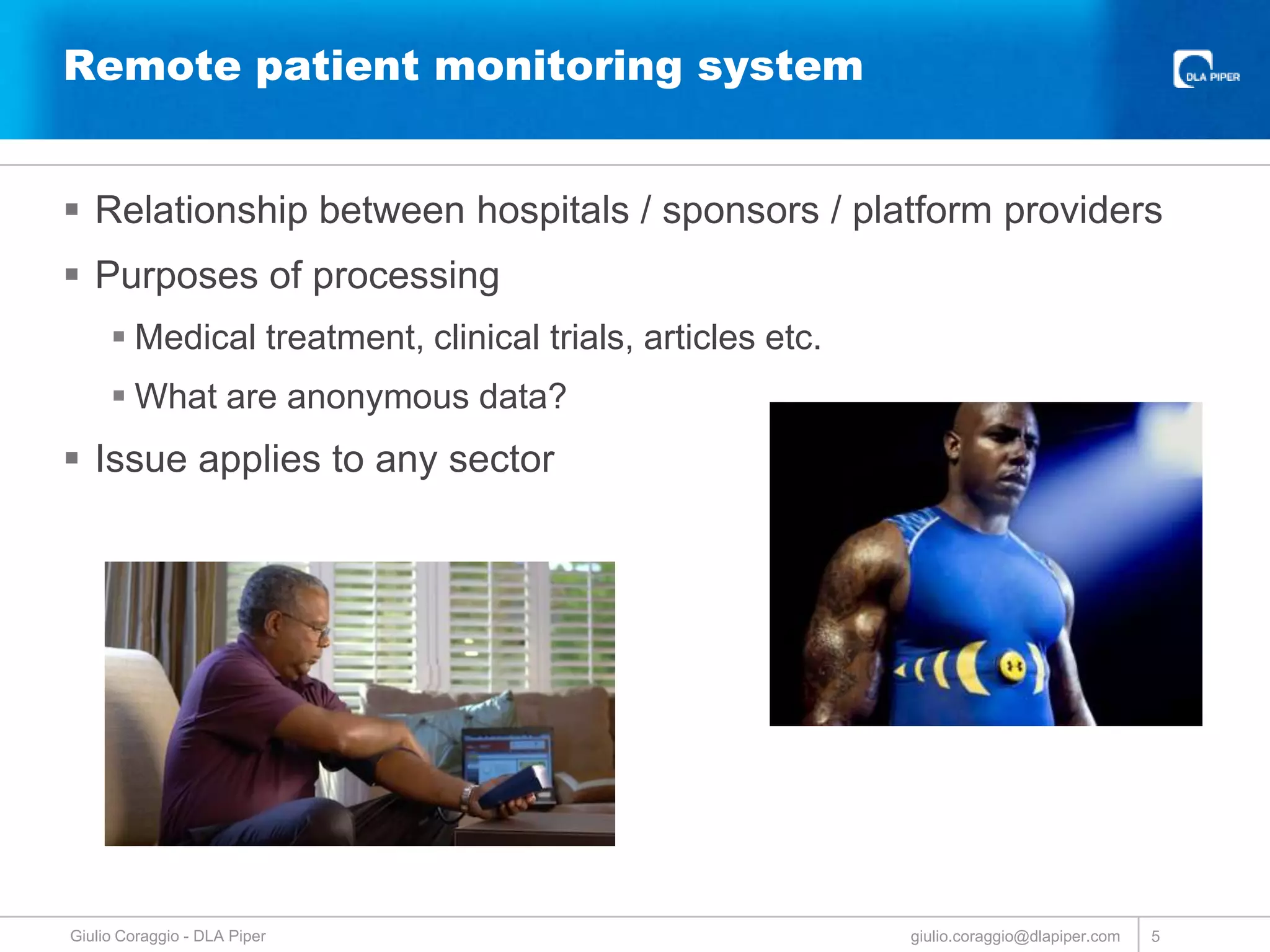 Remote patient monitoring system
 Relationship between hospitals / sponsors / platform providers
 Purposes of processing
 Medical treatment, clinical trials, articles etc.
 What are anonymous data?

 Issue applies to any sector

Giulio Coraggio - DLA Piper

giulio.coraggio@dlapiper.com

5

 