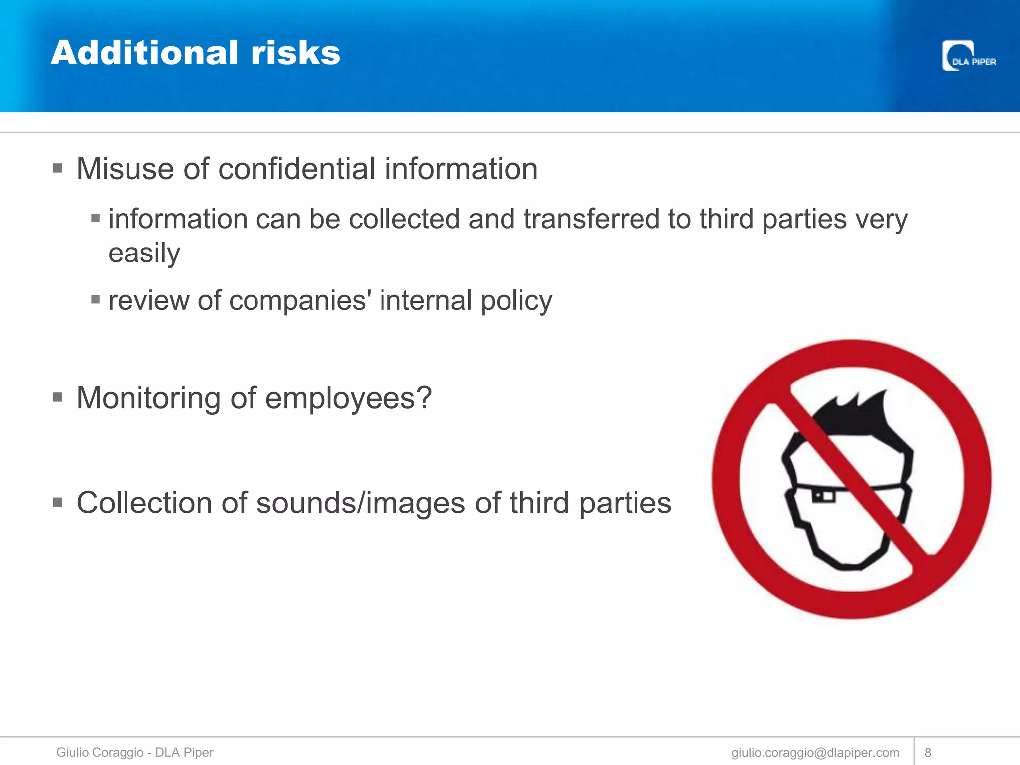 Additional risks
 Misuse of confidential information
 information can be collected and transferred to third parties very
easily
 review of companies' internal policy

 Monitoring of employees?
 Collection of sounds/images of third parties

Giulio Coraggio - DLA Piper

giulio.coraggio@dlapiper.com

8

 