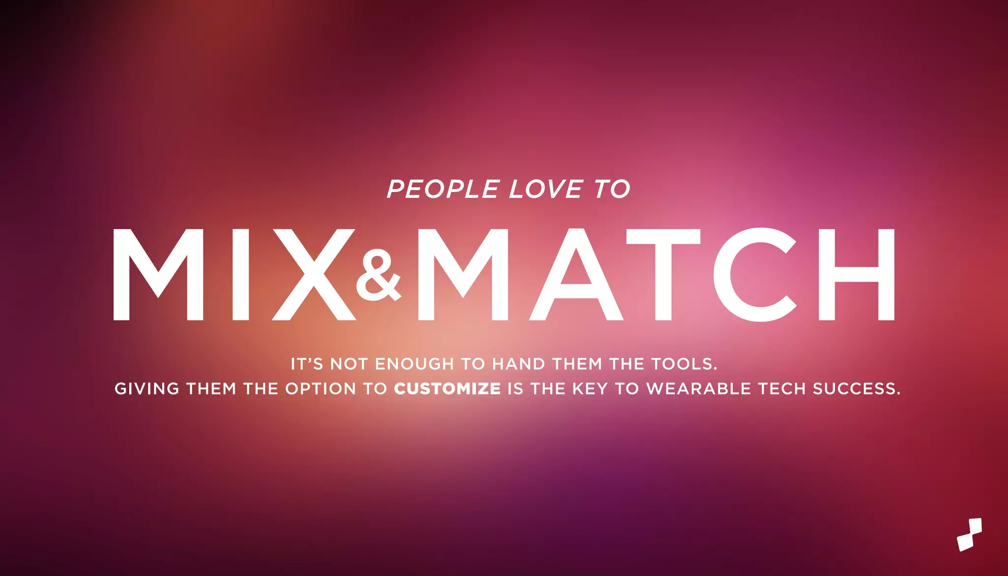 IT’S NOT ENOUGH TO HAND THEM THE TOOLS.
GIVING THEM THE OPTION TO CUSTOMIZE IS THE KEY TO WEARABLE TECH SUCCESS.
PEOPLE LOVE TO
MIX&MATCH
 