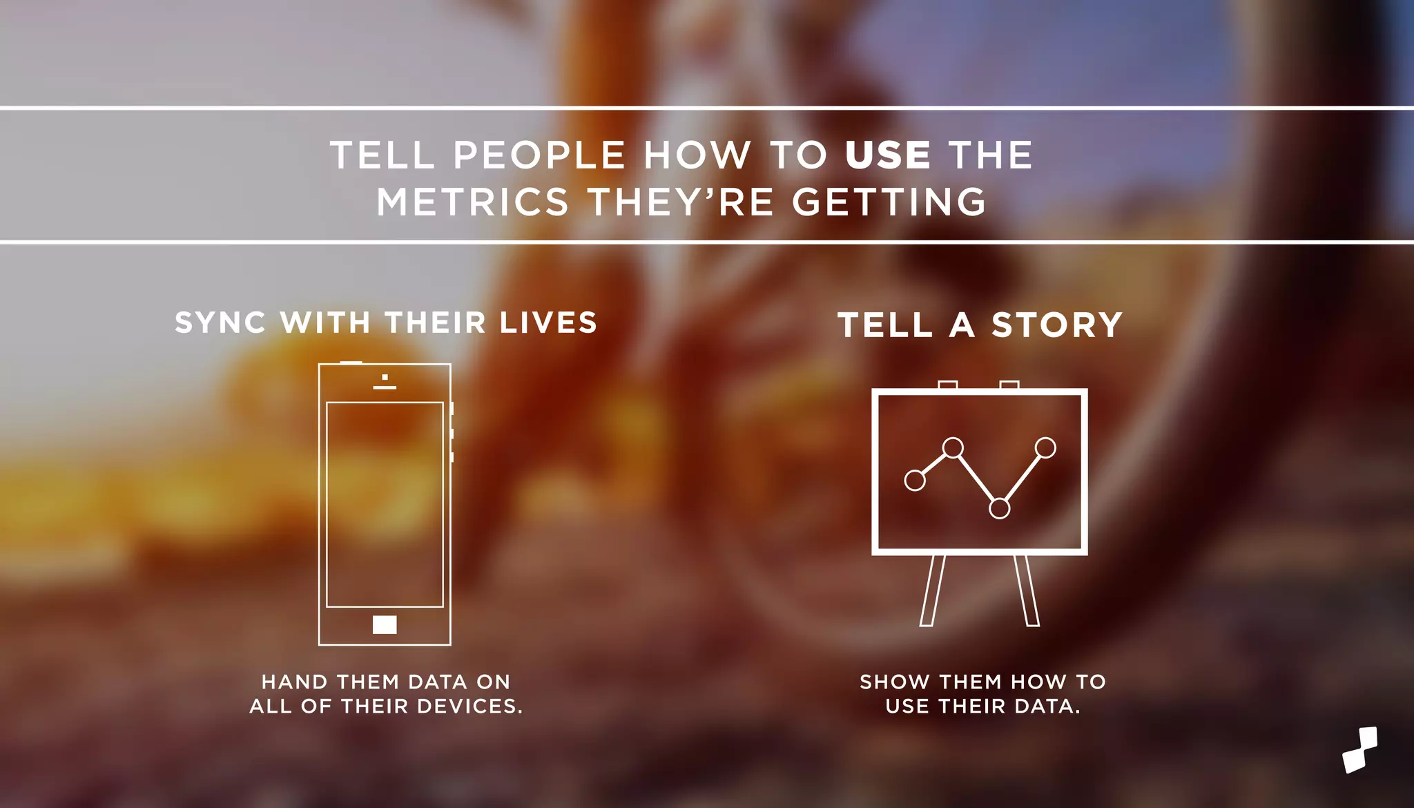 TELL PEOPLE HOW TO USE THE
METRICS THEY’RE GETTING
SYNC WITH THEIR LIVES TELL A STORY
HAND THEM DATA ON
ALL OF THEIR DEVICES.
SHOW THEM HOW TO
USE THEIR DATA.
 