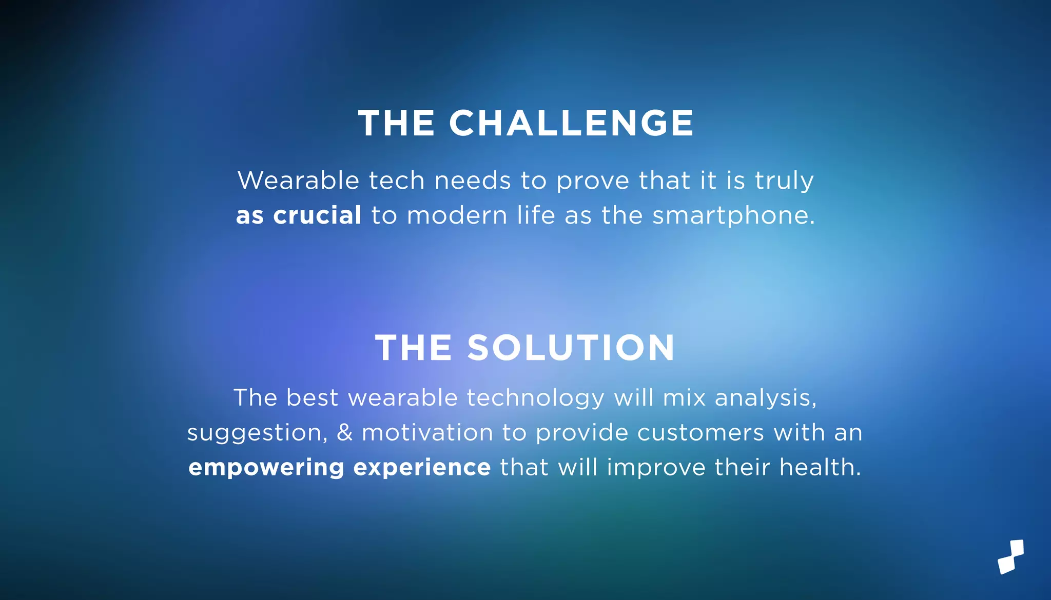 Wearable tech needs to prove that it is truly
as crucial to modern life as the smartphone.
The best wearable technology will mix analysis,
suggestion, & motivation to provide customers with an
empowering experience that will improve their health.
THE CHALLENGE
THE SOLUTION
 