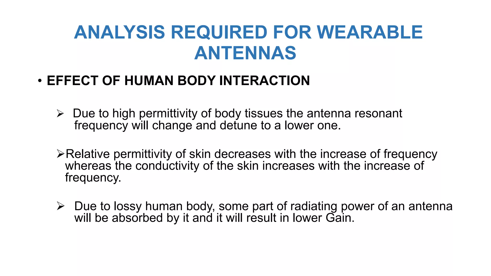 ANALYSIS REQUIRED FOR WEARABLE
ANTENNAS
• EFFECT OF HUMAN BODY INTERACTION
 Due to high permittivity of body tissues the antenna resonant
frequency will change and detune to a lower one.
Relative permittivity of skin decreases with the increase of frequency
whereas the conductivity of the skin increases with the increase of
frequency.
 Due to lossy human body, some part of radiating power of an antenna
will be absorbed by it and it will result in lower Gain.
 