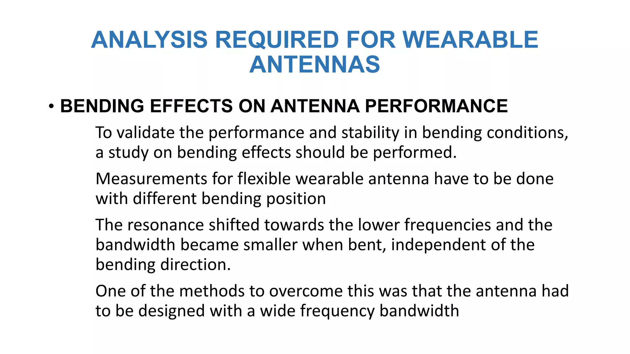 ANALYSIS REQUIRED FOR WEARABLE
ANTENNAS
• BENDING EFFECTS ON ANTENNA PERFORMANCE
To validate the performance and stability in bending conditions,
a study on bending effects should be performed.
Measurements for flexible wearable antenna have to be done
with different bending position
The resonance shifted towards the lower frequencies and the
bandwidth became smaller when bent, independent of the
bending direction.
One of the methods to overcome this was that the antenna had
to be designed with a wide frequency bandwidth
 