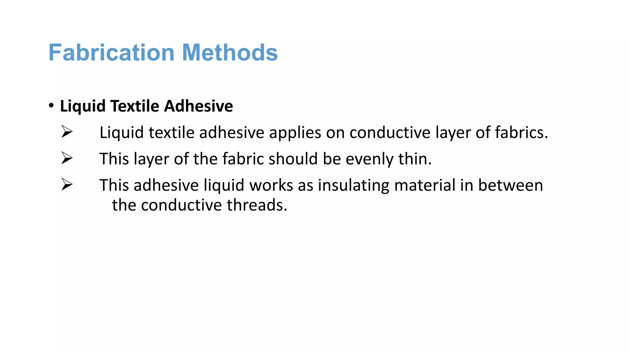 Fabrication Methods
• Liquid Textile Adhesive
 Liquid textile adhesive applies on conductive layer of fabrics.
 This layer of the fabric should be evenly thin.
 This adhesive liquid works as insulating material in between
the conductive threads.
 