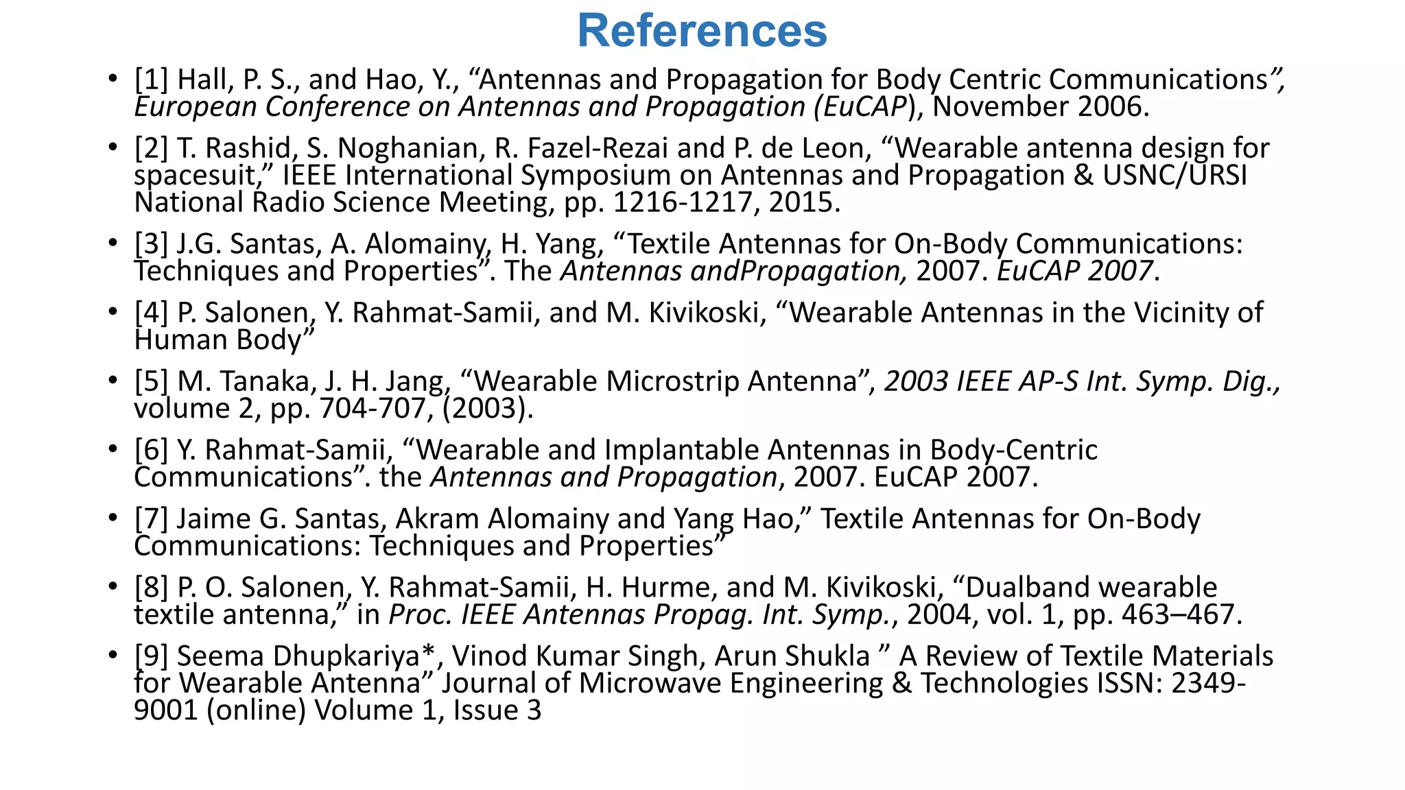 References
• [1] Hall, P. S., and Hao, Y., “Antennas and Propagation for Body Centric Communications”,
European Conference on Antennas and Propagation (EuCAP), November 2006.
• [2] T. Rashid, S. Noghanian, R. Fazel-Rezai and P. de Leon, “Wearable antenna design for
spacesuit,” IEEE International Symposium on Antennas and Propagation & USNC/URSI
National Radio Science Meeting, pp. 1216-1217, 2015.
• [3] J.G. Santas, A. Alomainy, H. Yang, “Textile Antennas for On-Body Communications:
Techniques and Properties”. The Antennas andPropagation, 2007. EuCAP 2007.
• [4] P. Salonen, Y. Rahmat-Samii, and M. Kivikoski, “Wearable Antennas in the Vicinity of
Human Body”
• [5] M. Tanaka, J. H. Jang, “Wearable Microstrip Antenna”, 2003 IEEE AP-S Int. Symp. Dig.,
volume 2, pp. 704-707, (2003).
• [6] Y. Rahmat-Samii, “Wearable and Implantable Antennas in Body-Centric
Communications”. the Antennas and Propagation, 2007. EuCAP 2007.
• [7] Jaime G. Santas, Akram Alomainy and Yang Hao,” Textile Antennas for On-Body
Communications: Techniques and Properties”
• [8] P. O. Salonen, Y. Rahmat-Samii, H. Hurme, and M. Kivikoski, “Dualband wearable
textile antenna,” in Proc. IEEE Antennas Propag. Int. Symp., 2004, vol. 1, pp. 463–467.
• [9] Seema Dhupkariya*, Vinod Kumar Singh, Arun Shukla ” A Review of Textile Materials
for Wearable Antenna” Journal of Microwave Engineering & Technologies ISSN: 2349-
9001 (online) Volume 1, Issue 3
 