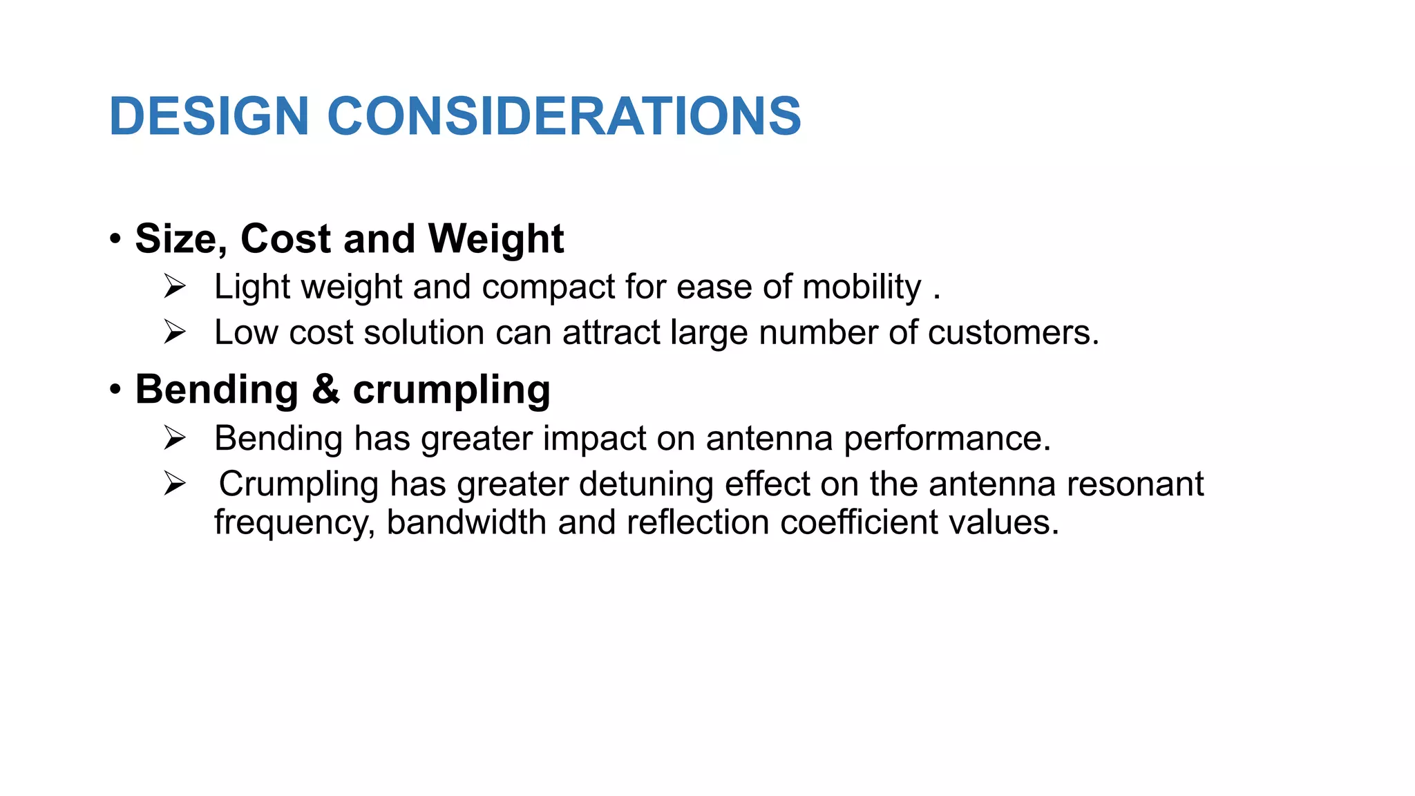 DESIGN CONSIDERATIONS
• Size, Cost and Weight
 Light weight and compact for ease of mobility .
 Low cost solution can attract large number of customers.
• Bending & crumpling
 Bending has greater impact on antenna performance.
 Crumpling has greater detuning effect on the antenna resonant
frequency, bandwidth and reflection coefficient values.
 