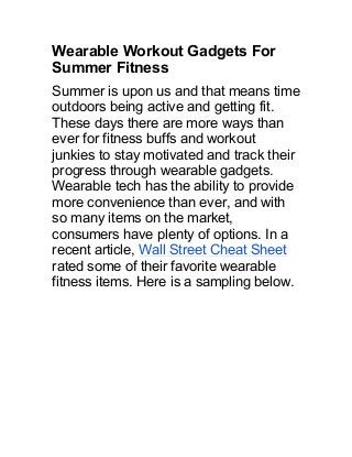 Wearable Workout Gadgets For
Summer Fitness
Summer is upon us and that means time
outdoors being active and getting fit.
These days there are more ways than
ever for fitness buffs and workout
junkies to stay motivated and track their
progress through wearable gadgets.
Wearable tech has the ability to provide
more convenience than ever, and with
so many items on the market,
consumers have plenty of options. In a
recent article, Wall Street Cheat Sheet
rated some of their favorite wearable
fitness items. Here is a sampling below.
 