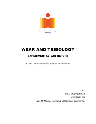 WEAR AND TRIBOLOGY
EXPERIMENTAL LAB REPORT
SUBMITTED TO: DR.BHARATH BHUSHAN PANIGRAHI
BY
BODA OMKARESHWAR
MS16BTECH11004
Dept. Of Material Science & Metallurgical Engineering.
 