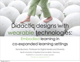 Didactic designs with
wearable technologies:
Embodied learning in
co-expanded learning settings
Ilona Buchem, Professor for Digital Media and Diversity
Beuth University of Applied Sciences Berlin, Germany
#DDD2015 / 4 June 2015 / Umeå, Sweden
Photo: flickr.com / pinksherbet CC BY 2.0
Thursday, June 4, 15
 