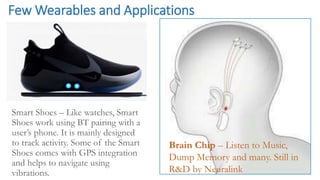 Few Wearables and Applications
Smart Shoes – Like watches, Smart
Shoes work using BT pairing with a
user’s phone. It is mainly designed
to track activity. Some of the Smart
Shoes comes with GPS integration
and helps to navigate using
vibrations.
Brain Chip – Listen to Music,
Dump Memory and many. Still in
R&D by Neuralink
 