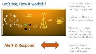 Let’s see, How it works!!! • One or more sensors
connected together
for a specific purpose
• Collect the Data from
body or surroundings
• Transmit to mobile
device or hub using
low energy protocols
like Bluetooth, IR etc.
• Computations at
Local Device an/or
Backend Servers
Alert & Respond
 