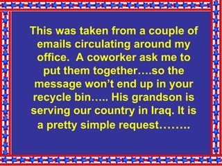    This was taken from a couple of emails circulating around my office.  A coworker ask me to put them together….so the message won’t end up in your recycle bin….. His grandson is serving our country in Iraq. It is a pretty simple request …….. 