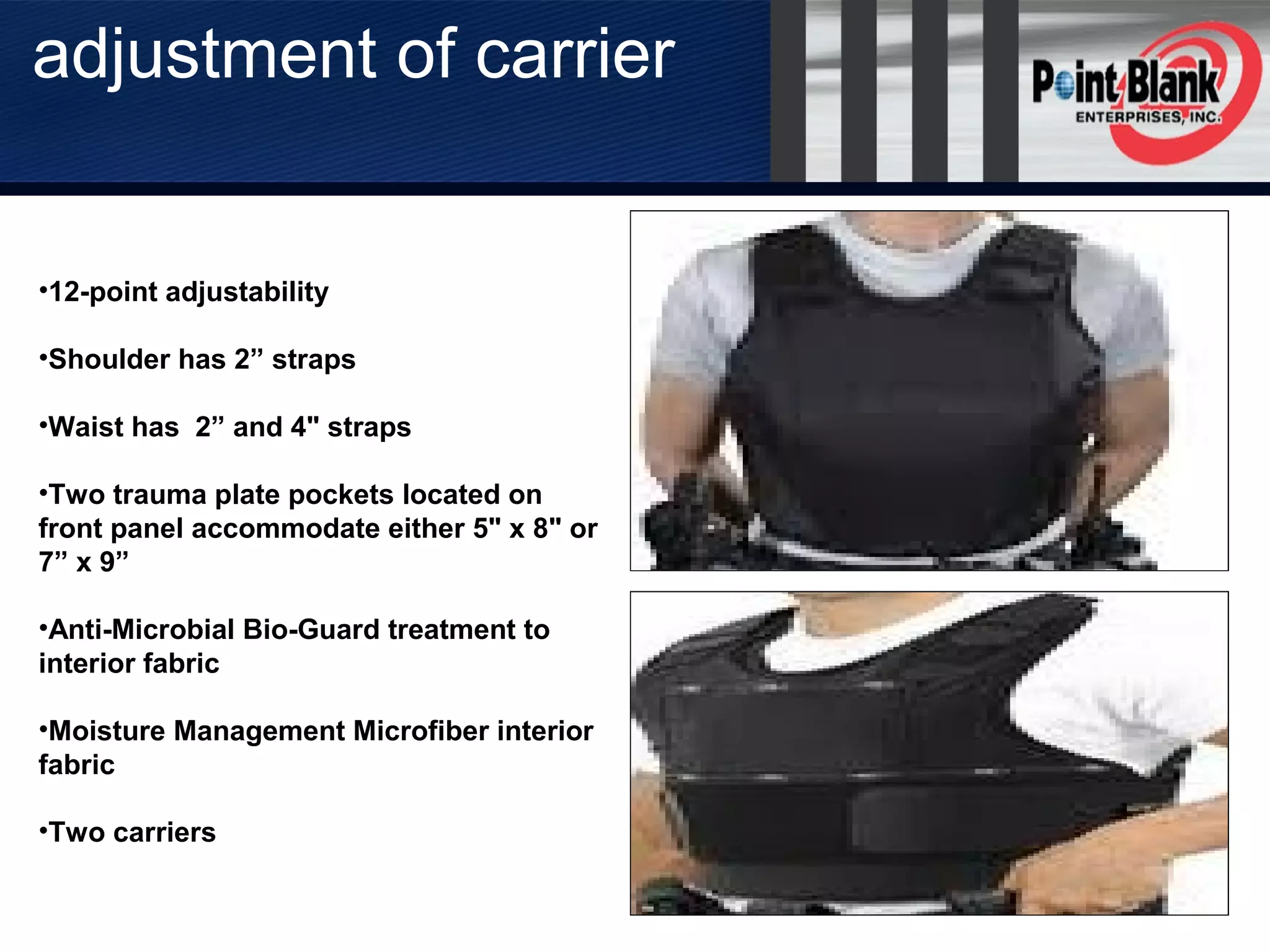 •12-point adjustability
•Shoulder has 2” straps
•Waist has 2” and 4" straps
•Two trauma plate pockets located on
front panel accommodate either 5" x 8" or
7” x 9”
•Anti-Microbial Bio-Guard treatment to
interior fabric
•Moisture Management Microfiber interior
fabric
•Two carriers
adjustment of carrier
 