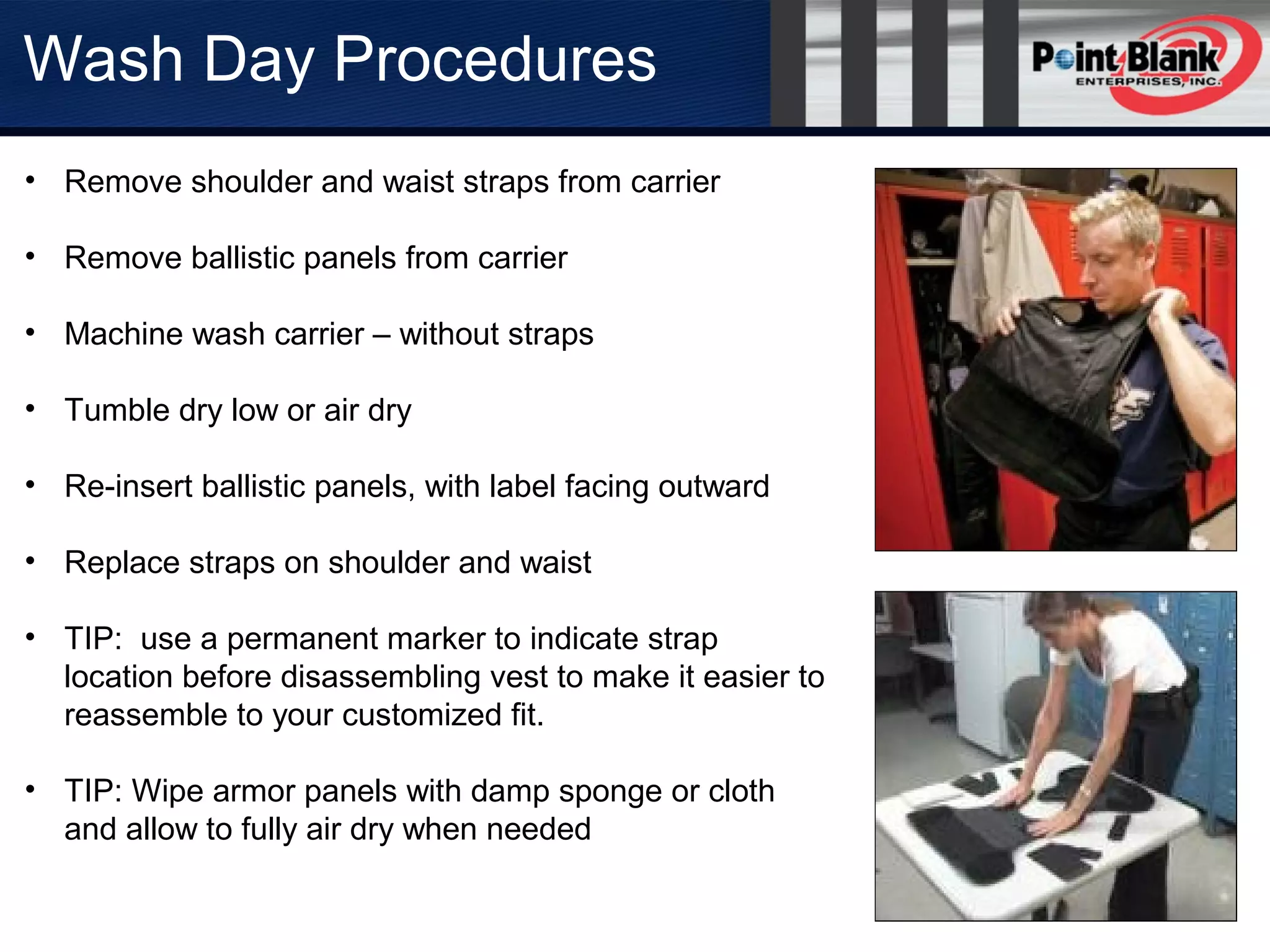Wash Day Procedures
• Remove shoulder and waist straps from carrier
• Remove ballistic panels from carrier
• Machine wash carrier – without straps
• Tumble dry low or air dry
• Re-insert ballistic panels, with label facing outward
• Replace straps on shoulder and waist
• TIP: use a permanent marker to indicate strap
location before disassembling vest to make it easier to
reassemble to your customized fit.
• TIP: Wipe armor panels with damp sponge or cloth
and allow to fully air dry when needed
 