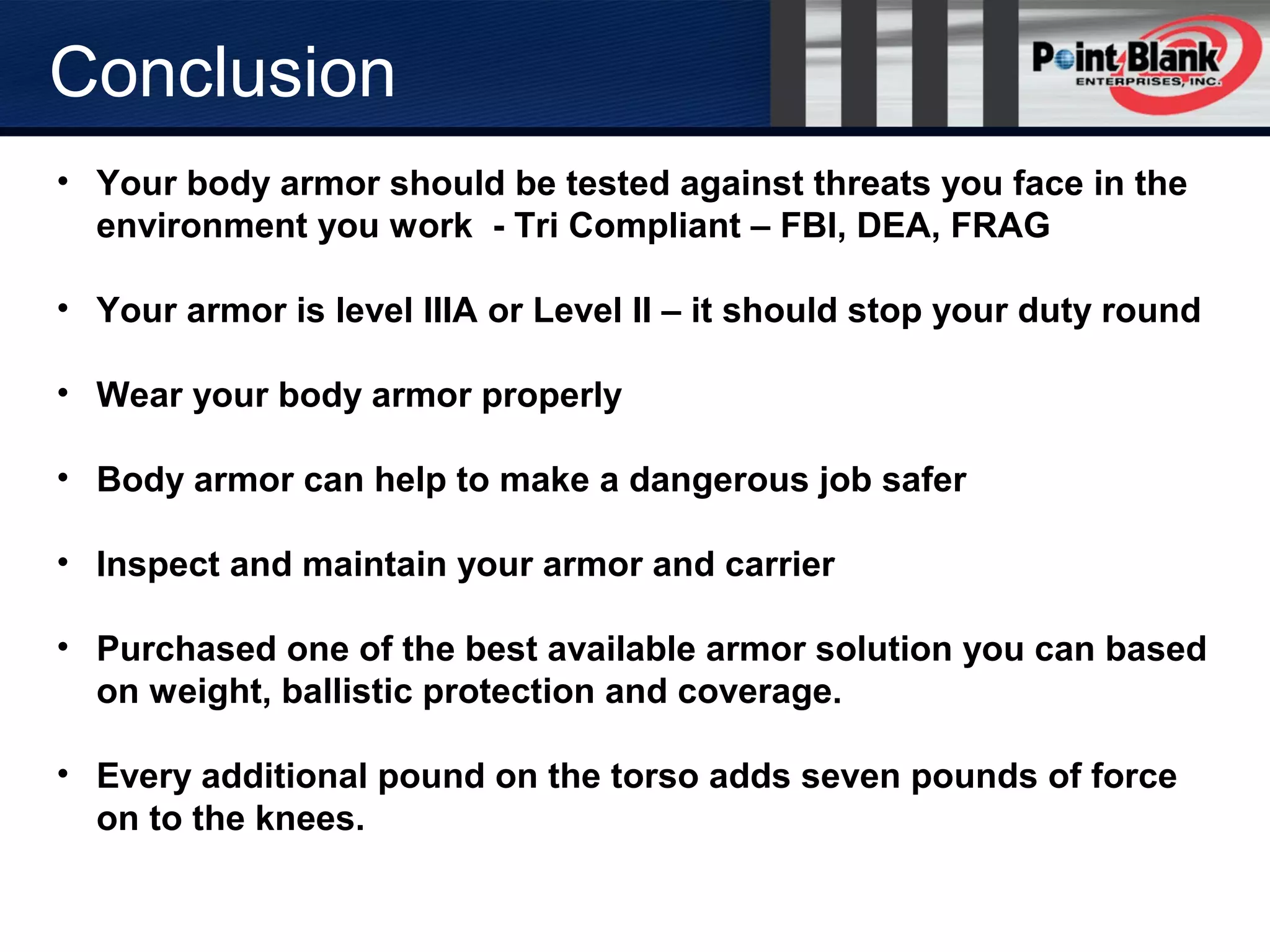 • Your body armor should be tested against threats you face in the
environment you work - Tri Compliant – FBI, DEA, FRAG
• Your armor is level IIIA or Level II – it should stop your duty round
• Wear your body armor properly
• Body armor can help to make a dangerous job safer
• Inspect and maintain your armor and carrier
• Purchased one of the best available armor solution you can based
on weight, ballistic protection and coverage.
• Every additional pound on the torso adds seven pounds of force
on to the knees.
Conclusion
 