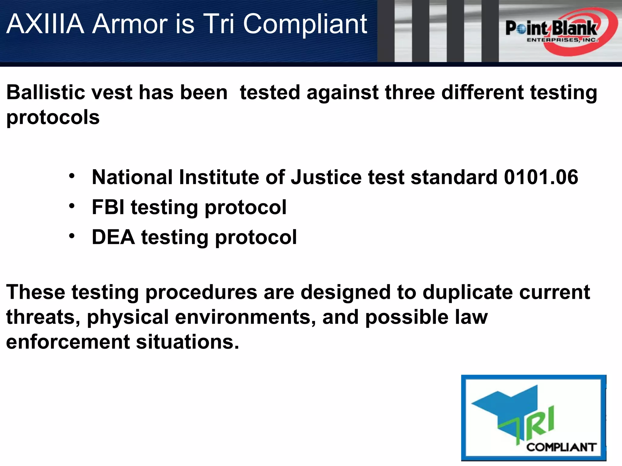 AXIIIA Armor is Tri Compliant
Ballistic vest has been tested against three different testing
protocols
• National Institute of Justice test standard 0101.06
• FBI testing protocol
• DEA testing protocol
These testing procedures are designed to duplicate current
threats, physical environments, and possible law
enforcement situations.
 