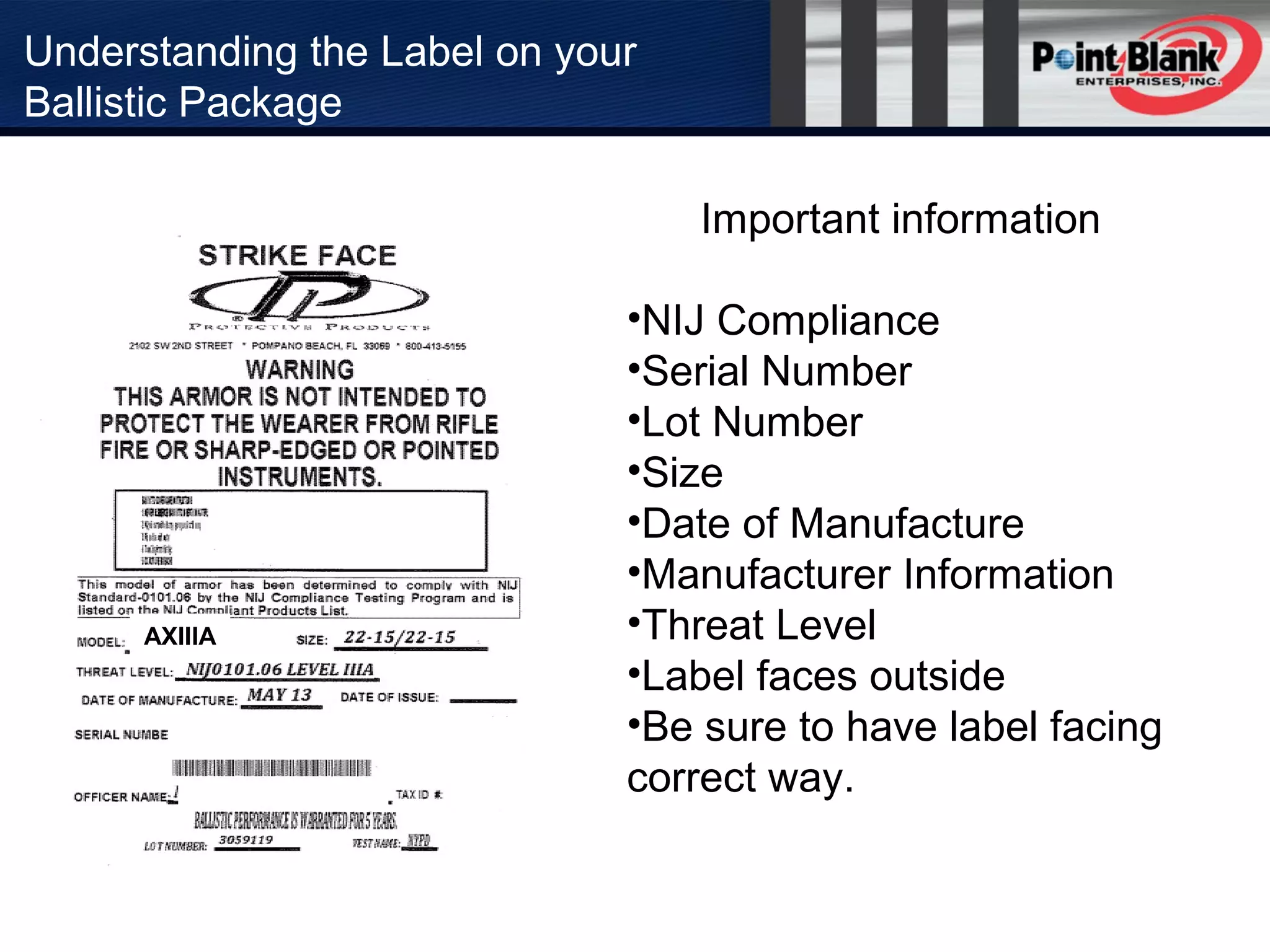 Understanding the Label on your
Ballistic Package
Important information
•NIJ Compliance
•Serial Number
•Lot Number
•Size
•Date of Manufacture
•Manufacturer Information
•Threat Level
•Label faces outside
•Be sure to have label facing
correct way.
AXIIIA
 
