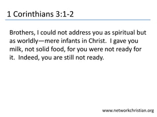 1 Corinthians 3:1-2
Brothers, I could not address you as spiritual but
as worldly—mere infants in Christ. I gave you
milk, not solid food, for you were not ready for
it. Indeed, you are still not ready.
www.networkchristian.org
 