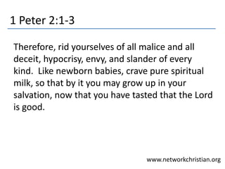1 Peter 2:1-3
Therefore, rid yourselves of all malice and all
deceit, hypocrisy, envy, and slander of every
kind. Like newborn babies, crave pure spiritual
milk, so that by it you may grow up in your
salvation, now that you have tasted that the Lord
is good.
www.networkchristian.org
 
