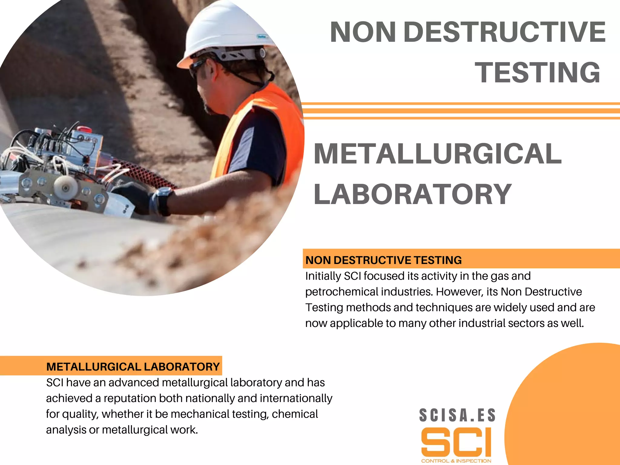 METALLURGICAL
LABORATORY
NON DESTRUCTIVE
TESTING
NON DESTRUCTIVE TESTING
Initially SCI focused its activity in the gas and
petrochemical industries. However, its Non Destructive
Testing methods and techniques are widely used and are
now applicable to many other industrial sectors as well.
METALLURGICAL LABORATORY
SCI have an advanced metallurgical laboratory and has
achieved a reputation both nationally and internationally
for quality, whether it be mechanical testing, chemical
analysis or metallurgical work.
S C I S A . E S