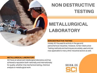 METALLURGICAL
LABORATORY
NON DESTRUCTIVE
TESTING
NON DESTRUCTIVE TESTING
Initially SCI focused its activity in the gas and
petrochemical industries. However, its Non Destructive
Testing methods and techniques are widely used and are
now applicable to many other industrial sectors as well.
METALLURGICAL LABORATORY
SCI have an advanced metallurgical laboratory and has
achieved a reputation both nationally and internationally
for quality, whether it be mechanical testing, chemical
analysis or metallurgical work.
S C I S A . E S
 