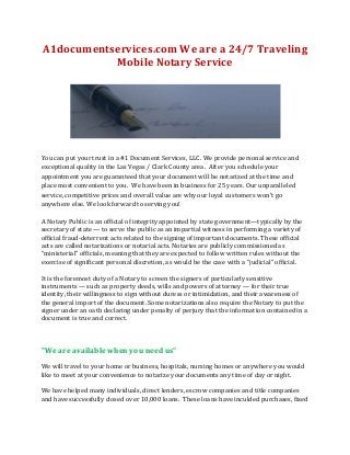 A1documentservices.com We are a 24/7 Traveling
Mobile Notary Service

You can put your trust in a #1 Document Services, LLC. We provide personal service and
exceptional quality in the Las Vegas / Clark County area. After you schedule your
appointment you are guaranteed that your document will be notarized at the time and
place most convenient to you. We have been in business for 25 years. Our unparalleled
service, competitive prices and overall value are why our loyal customers won't go
anywhere else. We look forward to serving you!
A Notary Public is an official of integrity appointed by state government—typically by the
secretary of state — to serve the public as an impartial witness in performing a variety of
official fraud-deterrent acts related to the signing of important documents. These official
acts are called notarizations or notarial acts. Notaries are publicly commissioned as
“ministerial” officials, meaning that they are expected to follow written rules without the
exercise of significant personal discretion, as would be the case with a “judicial” official.
It is the foremost duty of a Notary to screen the signers of particularly sensitive
instruments — such as property deeds, wills and powers of attorney — for their true
identity, their willingness to sign without duress or intimidation, and their awareness of
the general import of the document. Some notarizations also require the Notary to put the
signer under an oath declaring under penalty of perjury that the information contained in a
document is true and correct.

"We are available when you need us"
We will travel to your home or business, hospitals, nursing homes or anywhere you would
like to meet at your convenience to notarize your documents any time of day or night.
We have helped many individuals, direct lenders, escrow companies and title companies
and have successfully closed over 10,000 loans. These loans have inculded purchases, fixed

 