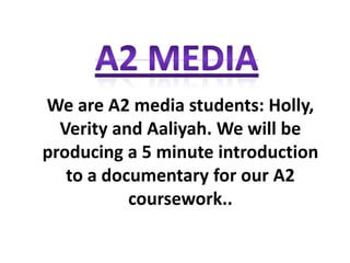 We are A2 media students: Holly,
  Verity and Aaliyah. We will be
producing a 5 minute introduction
   to a documentary for our A2
           coursework..
 