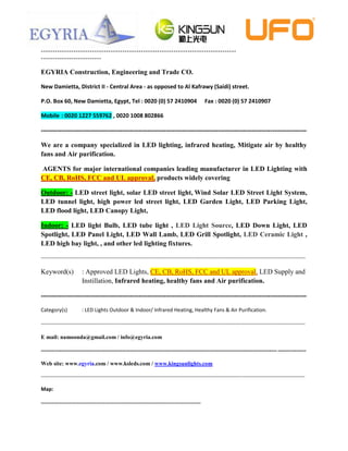 ------------------------------------------------------------------------------------
--------------------------

EGYRIA Construction, Engineering and Trade CO.

New Damietta, District II - Central Area - as opposed to Al Kafrawy (Saidi) street.

P.O. Box 60, New Damietta, Egypt, Tel : 0020 (0) 57 2410904                                          Fax : 0020 (0) 57 2410907

Mobile : 0020 1227 559762 , 0020 1008 802866

---------------------------------------------------------------------------------------------------------------------

We are a company specialized in LED lighting, infrared heating, Mitigate air by healthy
fans and Air purification.

AGENTS for major international companies leading manufacturer in LED Lighting with
CE, CB, RoHS, FCC and UL approval, products widely covering

Outdoor: - LED street light, solar LED street light, Wind Solar LED Street Light System,
LED tunnel light, high power led street light, LED Garden Light, LED Parking Light,
LED flood light, LED Canopy Light,

Indoor: - LED light Bulb, LED tube light , LED Light Source, LED Down Light, LED
Spotlight, LED Panel Light, LED Wall Lamb, LED Grill Spotlight, LED Ceramic Light ,
LED high bay light, , and other led lighting fixtures.

--------------------------------------------------------------------------------------------------------------------------------------------------------

Keyword(s)               : Approved LED Lights, CE, CB, RoHS, FCC and UL approval, LED Supply and
                         Instillation, Infrared heating, healthy fans and Air purification.

---------------------------------------------------------------------------------------------------------------------

Category(s)              : LED Lights Outdoor & Indoor/ Infrared Heating, Healthy Fans & Air Purification.

--------------------------------------------------------------------------------------------------------------------------------------------------------

E mail: namoonda@gmail.com / info@egyria.com

----------------------------------------------------------------------------------------------------------------------------- ---------------

Web site: www.egyria.com / www.ksleds.com / www.kingsunlights.com

--------------------------------------------------------------------------------------------------------------------------------------------------------------------

Map:

--------------------------------------------------------------------------------------------
 