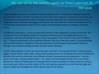 Time’s Person of the year is a tradition that dates back to 1927. It used to be individual mavericks
who left their mark on history. Yet twice in recent years Time magazine named as person of the year
a collective of individuals that influence bottom up their landscape out of different levels of civic
indignation. User centricity and citizen centricity are the real honorees of this manifestation of the
central place of grassroots wisdom of the crowds and individuals’ power to reshape a collective
future.

In 2006 You ( meaning us – each us of us) were chosen as Time Magazine’s person of the year “For
seizing the reins of the global media, for founding and framing the new digital democracy, for
working for nothing and beating the pros at their own game, Time’s Person of the Year for 2006 is
you .” It was a cornerstone in user centered influence, the era of the rise of web 2.0 user generated
web content and was a reflection of the growing power of individuals and grassroots influence
through uncontrolled exchange of ideas and peer based influence.

In 2011, the protestor is Time’s person of the year. From NY’s “occupy Wall Street” to Russia and to
Egypt, Tunisia, Yemen, Lybia, Syria…where Arab world protests are reshaping the future of millions of
Muslims, the world is witnessing very different protests, perspectives and aspirations – and yet –
there is one clear common denominator – we, citizens are rewriting the book of our civic future.
Bottom up, masses of individuals are shaping history in new evolutions of notions that we, citizens,
just as we, users, before, are the centers of the civic systems created for us and have the right and
power to fight the disintegration of the regimes that do not deliver.
 