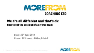 © Copyright 2013 MoreFrom Coaching Ltd The information contained herein is subject to change without notice.1
We are all different and that's ok:
How to get the best out of a diverse team
Date: 28th June 2017
Venue: APM event, Atkins, Bristol
COACHING LTD
 