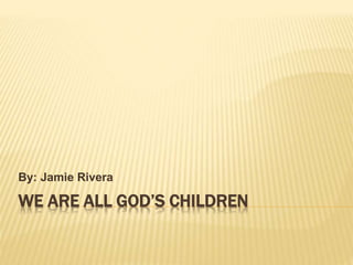 WE ARE ALL GOD’S CHILDREN
By: Jamie Rivera
 