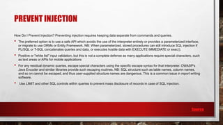 PREVENT INJECTION
How Do I Prevent Injection? Preventing injection requires keeping data separate from commands and queries.
• The preferred option is to use a safe API which avoids the use of the interpreter entirely or provides a parameterized interface,
or migrate to use ORMs or Entity Framework. NB: When parameterized, stored procedures can still introduce SQL injection if
PL/SQL or T-SQL concatenates queries and data, or executes hostile data with EXECUTE IMMEDIATE or exec().
• Positive or "white list" input validation, but this is not a complete defense as many applications require special characters, such
as text areas or APIs for mobile applications
• For any residual dynamic queries, escape special characters using the specific escape syntax for that interpreter. OWASP's
Java Encoder and similar libraries provide such escaping routines. NB: SQL structure such as table names, column names,
and so on cannot be escaped, and thus user-supplied structure names are dangerous. This is a common issue in report writing
software.
• Use LIMIT and other SQL controls within queries to prevent mass disclosure of records in case of SQL injection.
Source
 