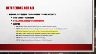 REFERENCES FOR ALL
• NATIONAL INSTITUTE OF STANDARDS AND TECHNOLOGY (NIST)
• CYBER SECURITY FRAMEWORK
• HTTPS://WWW.NIST.GOV/CYBERFRAMEWORK
• EXAMPLES
• NIST 800-50: Building an Information Technology Security Awareness and Training Program
• NIST 800-52: Guidelines for the Selection, Configuration, and Use of Transport Layer Security (TLS) Implementations
• NIST 800-53: Security and Privacy Controls for Federal Information Systems and Organizations
• NIST 800-37: Guide for Applying the Risk Management Framework to Federal Information Systems
• NIST 800-57: Recommendation provides cryptographic key management guidance
• NIST 800-61: Guidelines for Computer Security Incident Handling
• NIST 800-63: Digital Identity Guidelines. Authentication and Lifecycle Management
 