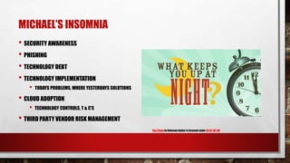 MICHAEL’S INSOMNIA
• SECURITY AWARENESS
• PHISHING
• TECHNOLOGY DEBT
• TECHNOLOGY IMPLEMENTATION
• TODAYS PROBLEMS, WHERE YESTERDAYS SOLUTIONS
• CLOUD ADOPTION
• TECHNOLOGY CONTROLS, T & C’S
• THIRD PARTY VENDOR RISK MANAGEMENT
This Photo by Unknown Author is licensed under CC BY-NC-ND
 