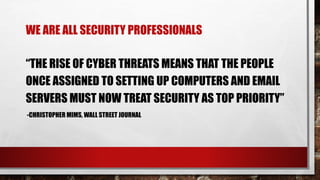 WE ARE ALL SECURITY PROFESSIONALS
“THE RISE OF CYBER THREATS MEANS THAT THE PEOPLE
ONCE ASSIGNED TO SETTING UP COMPUTERS AND EMAIL
SERVERS MUST NOW TREAT SECURITY AS TOP PRIORITY”
-CHRISTOPHER MIMS, WALL STREET JOURNAL
 